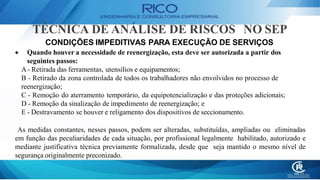 TÉCNICA DE ANÁLISE DE RISCOS NO SEP
CONDIÇÕES IMPEDITIVAS PARA EXECUÇÃO DE SERVIÇOS
 Quando houver a necessidade de reenergização, esta deve ser autorizada a partir dos
seguintes passos:
A- Retirada das ferramentas, utensílios e equipamentos;
B - Retirado da zona controlada de todos os trabalhadores não envolvidos no processo de
reenergização;
C - Remoção do aterramento temporário, da equipotencialização e das proteções adicionais;
D - Remoção da sinalização de impedimento de reenergização; e
E - Destravamento se houver e religamento dos dispositivos de seccionamento.
As medidas constantes, nesses passos, podem ser alteradas, substituídas, ampliadas ou eliminadas
em função das peculiaridades de cada situação, por profissional legalmente habilitado, autorizado e
mediante justificativa técnica previamente formalizada, desde que seja mantido o mesmo nível de
segurança originalmente preconizado.
 