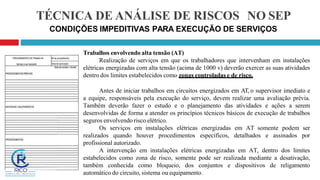 TÉCNICA DE ANÁLISE DE RISCOS NO SEP
CONDIÇÕES IMPEDITIVAS PARA EXECUÇÃO DE SERVIÇOS
Trabalhos envolvendo alta tensão (AT)
Realização de serviços em que os trabalhadores que intervenham em instalações
elétricas energizadas com alta tensão (acima de 1000 v) deverão exercer as suas atividades
dentro dos limites estabelecidos como zonas controladas e de risco.
Antes de iniciar trabalhos em circuitos energizados em AT, o supervisor imediato e
a equipe, responsáveis pela execução do serviço, devem realizar uma avaliação prévia.
Também deverão fazer o estudo e o planejamento das atividades e ações a serem
desenvolvidas de forma a atender os princípios técnicos básicos de execução de trabalhos
seguros envolvendo risco elétrico.
Os serviços em instalações elétricas energizadas em AT somente podem ser
realizados quando houver procedimentos específicos, detalhados e assinados por
profissional autorizado.
A intervenção em instalações elétricas energizadas em AT, dentro dos limites
estabelecidos como zona de risco, somente pode ser realizada mediante a desativação,
também conhecida como bloqueio, dos conjuntos e dispositivos de religamento
automático do circuito, sistema ou equipamento.
 