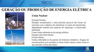 GERAÇÃO OU PRODUÇÃO DE ENERGIA ELÉTRICA
Usina Nuclear
Geração Nuclear
Situadas normalmente o mais próximo possível dos locais de
consumo com o objetivo de minimizar os custos de transmissão,
dependendo também dos aspectos de segurança e conservação
ambiental.
Como fontes alternativas de energia elétrica:
Energia solar fotovoltaica;
Usinas eólicas;
Usinas utilizando-se da queima de biomassa (madeira e bagaço de
cana-de-açúcar, por exemplo) e outras fontes menos usuais como as
que utilizam a força das marés.
 
