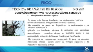 TÉCNICA DE ANÁLISE DE RISCOS NO SEP
CONDIÇÕES IMPEDITIVAS PARA EXECUÇÃO DE SERVIÇOS
 Proteção contra incêndio e explosão
As áreas onde houver instalações ou equipamentos elétricos
devem ser dotadas de proteção contra incêndio e explosão.
Os materiais, as peças, os dispositivos, os equipamentos e os
sistemas destinados à
aplicação em instalações elétricas de
potencialmente explosivas devem ser
ambientes com atmosferas
avaliados quanto à sua
conformidade, no âmbito do Sistema Brasileiro de Certificação.
Os processos ou equipamentos susceptíveis de gerar ou acumular
eletricidade estática devem dispor de proteção específica e de
dispositivos de descarga elétrica.
 