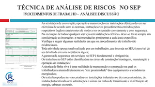 TÉCNICA DE ANÁLISE DE RISCOS NO SEP
PROCEDIMENTOSDETRABALHO– ANÁLISEEDISCUSSÃO
As atividades de construção, operação e manutenção em instalações elétricas devem ser
exercidas de acordo com as normas, instruções e os procedimentos emitidos pelos
respectivos órgãos competentes de modo a ser executado corretamente e com segurança.
Na execução de todo e qualquer serviços em instalações elétricas, deve-se levar sempre em
consideração as instruções e recomendações pertinentes a cada caso específico.
Verifiquea seguir algumas realidades em que os procedimentos de trabalho são
evidenciados.
Toda atividade operacional realizada por um trabalhador, que interaja no SEP, é passível de
ser detalhada em uma seqüência lógica;
Agarantia da segurança em serviços no SEPé fundamental e obrigatória;
Os trabalhos no SEPestão classificados nas áreas de construção/montagem, manutenção e
operação de instalações;
A técnica de linha viva é uma realidade de manutenção e construção na qual os
trabalhadores atuam diretamente ou “em proximidade” dos equipamentos e condutores
energizados;
Os trabalhos podem ser executados em instalações industrias ou de concessionárias, de
instalação localizadas em subestações e usinas ou linhas de transmissão e distribuição de
energia, urbanas ou rurais.
 