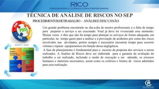 TÉCNICA DE ANÁLISE DE RISCOS NO SEP
PROCEDIMENTOSDETRABALHO– ANÁLISEEDISCUSSÃO
Um grande problema encontrado no dia-a-dia de muitos profissionais é a falta de tempo
para preparar o serviço a ser executado. Você já deve ter vivenciado esse momento.
Muitas vezes é dito que não há tempo para planejar os serviços de forma adequada, em
particular, no tempo gasto para a análise e a prevenção de acidentes por conta dos riscos
envolvidos nas atividades, porém sempre é necessário encontrar tempo para socorrer
vítimas e reparar equipamentos em função dessa negligência.
A fase de planejamento é fundamental para o sucesso da proposta dos serviços a serem
realizados. A Análise de Riscos deve ser elaborada para a garantia da avaliação do
trabalho a ser realizado, incluindo o modo de execução a ser adotado, os recursos
humanos e materiais necessários, assim como os critérios e limites de riscos admitidos
para essa realização.
 