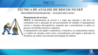 TÉCNICA DE ANÁLISE DE RISCOS NO SEP
PROCEDIMENTOSDETRABALHO– ANÁLISEEDISCUSSÃO
Planejamento de serviços.
NOTA: O planejamento de serviço é a etapa que antecipa e não deve ser
confundido com a aplicação de um procedimento de trabalho. O planejamento
recorre a situações não-repetitivas, enquanto que o procedimento se aplica ao
processo de trabalho rotineiro e repetitivo.
O planejamento está ligado à experiência, à iniciativa, ao conhecimento técnico
e à análise de situação, assim como o procedimento está ligado à aplicação da
disciplina, da ordem e da constante preocupação de melhora.
 