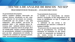 TÉCNICA DE ANÁLISE DE RISCOS NO SEP
PROCEDIMENTOSDETRABALHO – ANÁLISEEDISCUSSÃO
No gerenciamento dos projetos:
Pode-se considera qualquer intervenção em
sistemas elétricos, energizados ou não, como
fase posterior de um projeto em execução.
Considerando que
temporária para
propósito único e
um projeto é
produzir um
sob condições
uma ação
serviço de
únicas de
recursos, meio ambiente (sistema elétrico) e
condições de segurança (níveis de perigo), deve
ser tratado pelas normas e práticas adequadas
de gerenciamento, definindo os procedimentos
para um bom planejamento de trabalho. As
avaliações das condições de segurança passam,
então, necessariamente por esta etapa.
No gerenciamento de processos:
O trabalho a ser desenvolvido, em sistemas
elétricos, energizados ou não, independente de sua
forma ou classificação, ou seja: É composto por
processos distintos;
A solicitação de um serviço é um
procedimento que antecede a realização de
qualquer trabalho;
Os processos têm em comum uma definição
clara de procedimentos. Ex.: serviços de
montagem em instalações de alta tensão;
serviços de manutenção em instalação de
alta tensão; Serviços de operação em
instalações de alta tensão.
 