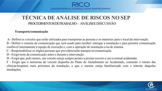 TÉCNICA DE ANÁLISE DE RISCOS NO SEP
PROCEDIMENTOSDETRABALHO– ANÁLISEEDISCUSSÃO
Transporte/comunicação
A- Definir os veículos que serão utilizados para transportar as pessoas e os materiais para o local da intervenção.
B - Definir o sistema de comunicação que será usado para receber/ entregar a instalação e para permitir comunicação
confiável internamente à equipe de execução e, com a operação de instalação e/ou de sistema.
C - Responsabilizar os órgãos/pessoas que providenciarão transpor-te/comunicação.
D - Exigir teste da comunicação antes e durante a intervenção.
D - Exigir que, pelo menos, um veículo esteja sempre pronto a prestar socorro a um eventual acidentado.
F - Exigir que o motorista do veículo disponha do Plano de Atendimento ao Acidentado, contendo o roteiro das
clínicas/hospitais mais próximos da instalação, e que o mesmo esteja familiarizado com o trânsito daquelas
imediações.
 