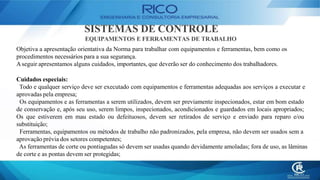 SISTEMAS DE CONTROLE
EQUIPAMENTOS E FERRAMENTAS DE TRABALHO
Objetiva a apresentação orientativa da Norma para trabalhar com equipamentos e ferramentas, bem como os
procedimentos necessários para a sua segurança.
Aseguir apresentamos alguns cuidados, importantes, que deverão ser do conhecimento dos trabalhadores.
Cuidados especiais:
Todo e qualquer serviço deve ser executado com equipamentos e ferramentas adequadas aos serviços a executar e
aprovadas pela empresa;
Os equipamentos e as ferramentas a serem utilizados, devem ser previamente inspecionados, estar em bom estado
de conservação e, após seu uso, serem limpos, inspecionados, acondicionados e guardados em locais apropriados;
Os que estiverem em mau estado ou defeituosos, devem ser retirados de serviço e enviado para reparo e/ou
substituição;
Ferramentas, equipamentos ou métodos de trabalho não padronizados, pela empresa, não devem ser usados sem a
aprovação prévia dos setores competentes;
As ferramentas de corte ou pontiagudas só devem ser usadas quando devidamente amoladas; fora de uso, as lâminas
de corte e as pontas devem ser protegidas;
 