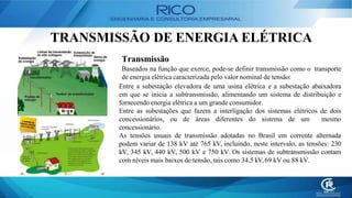 TRANSMISSÃO DE ENERGIA ELÉTRICA
Transmissão
Baseados na função que exerce, pode-se definir transmissão como o transporte
de energia elétrica caracterizada pelo valor nominal de tensão:
Entre a subestação elevadora de uma usina elétrica e a subestação abaixadora
em que se inicia a subtransmissão, alimentando um sistema de distribuição e
fornecendo energia elétrica a um grande consumidor.
Entre as subestações que fazem a interligação dos sistemas elétricos de dois
concessionários, ou de áreas diferentes do sistema de um mesmo
concessionário.
As tensões usuais de transmissão adotadas no Brasil em corrente alternada
podem variar de 138 kV até 765 kV, incluindo, neste intervalo, as tensões: 230
kV, 345 kV, 440 kV, 500 kV e 750 kV. Os sistemas de subtransmissão contam
com níveis mais baixos de tensão, tais como 34,5 kV,69 kV ou 88 kV.
 