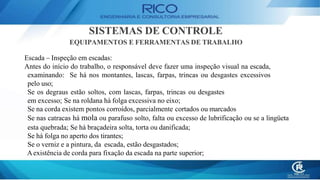 SISTEMAS DE CONTROLE
EQUIPAMENTOS E FERRAMENTAS DE TRABALHO
Escada – Inspeção em escadas:
Antes do início do trabalho, o responsável deve fazer uma inspeção visual na escada,
examinando: Se há nos montantes, lascas, farpas, trincas ou desgastes excessivos
pelo uso;
Se os degraus estão soltos, com lascas, farpas, trincas ou desgastes
em excesso; Se na roldana há folga excessiva no eixo;
Se na corda existem pontos corroídos, parcialmente cortados ou marcados
Se nas catracas há mola ou parafuso solto, falta ou excesso de lubrificação ou se a lingüeta
esta quebrada; Se há braçadeira solta, torta ou danificada;
Se há folga no aperto dos tirantes;
Se o verniz e a pintura, da escada, estão desgastados;
Aexistência de corda para fixação da escada na parte superior;
 