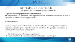 SISTEMAS DE CONTROLE
EQUIPAMENTOS E FERRAMENTAS DE TRABALHO
Especificação dos equipamentos e das ferramentas.
Os equipamentos e as ferramentas serão especificados com base na análise de riscos de todas as
atividades de trabalho, no ato do planejamento.
Controle de riscos
Todos os equipamentos e as ferramentas de trabalho utilizadas deverão garantir e atender os
seguintes requisitos para aplicabilidade em atividades de operação, manutenção e
construção de sistemas elétricos de potência:
• Ser dielétricamente isolado, quando pertinente;
Possuir características de resistências mecânicas adequadas à sua aplicação;
 