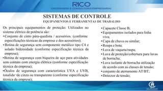 SISTEMAS DE CONTROLE
EQUIPAMENTOS E FERRAMENTAS DE TRABALHO
Os principais equipamentos de proteção: Utilizados no
sistema elétrico de potência são:
• Conjunto de cinto pára-quedista / acessórios. (conforme
especificações técnicas da empresa e dos acessórios);
• Botina de segurança sem componente metálico tipo C4 e
solado bidensidade (conforme especificação técnica da
empresa);
•Botina de segurança com biqueira de aço para atividades
sem contato com energia elétrica (conforme especificação
técnica da empresa);
•Óculos de segurança com característica UVA e UVB,
tonalida¬de cinza ou transparente (conforme especificação
técnica da empresa);
•Capacete Classe B;
•Equipamentos isolados para linha
viva;
•Capa de chuva ou similar;
•Roupa e bota;
•Luva de vaqueta/raspa;
•Luva de proteção/cobertura para luvas
de borracha;
•Luva isolante de borracha utilização
de acordo com as classes de tensão;
•conjunto de aterramento AT/BT;
•Detector de tensão;
 