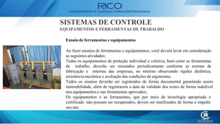 SISTEMAS DE CONTROLE
EQUIPAMENTOS E FERRAMENTAS DE TRABALHO
Ensaio de ferramentas e equipamentos
Ao fazer ensaios de ferramentas e equipamentos, você deverá levar em consideração
as seguintes atividades:
Todos os equipamentos de proteção individual e coletiva, bem como as ferramentas
de trabalho, deverão ser ensaiados periodicamente conforme as normas de
fabricação e internas das empresas, no mínimo observando rigidez dielétrica,
resistência mecânica e avaliação das condições de ergonomia;
Todos os ensaios deverão ser registrados de forma documental garantindo assim
rastreabilidade, além de registrarem a data de validade dos testes de forma indelével
nos equipamentos e nas ferramentas aprovados;
Os equipamentos e as ferramentas, que por meio de tecnologia apropriada e
certificada não possam ser recuperados, devem ser inutilizados de forma a impedir
seu uso.
 
