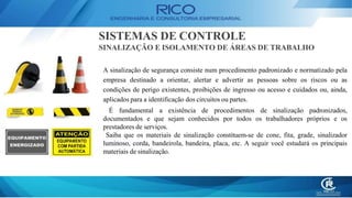 A sinalização de segurança consiste num procedimento padronizado e normatizado pela
empresa destinado a orientar, alertar e advertir as pessoas sobre os riscos ou as
condições de perigo existentes, proibições de ingresso ou acesso e cuidados ou, ainda,
aplicados para a identificação dos circuitos ou partes.
É fundamental a existência de procedimentos de sinalização padronizados,
documentados e que sejam conhecidos por todos os trabalhadores próprios e os
prestadores de serviços.
Saiba que os materiais de sinalização constituem-se de cone, fita, grade, sinalizador
luminoso, corda, bandeirola, bandeira, placa, etc. A seguir você estudará os principais
materiais de sinalização.
SISTEMAS DE CONTROLE
SINALIZAÇÃO E ISOLAMENTO DE ÁREAS DE TRABALHO
 