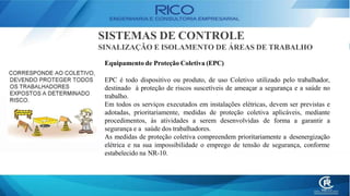 SISTEMAS DE CONTROLE
SINALIZAÇÃO E ISOLAMENTO DE ÁREAS DE TRABALHO
Equipamento de Proteção Coletiva (EPC)
EPC é todo dispositivo ou produto, de uso Coletivo utilizado pelo trabalhador,
destinado à proteção de riscos suscetíveis de ameaçar a segurança e a saúde no
trabalho.
Em todos os serviços executados em instalações elétricas, devem ser previstas e
adotadas, prioritariamente, medidas de proteção coletiva aplicáveis, mediante
procedimentos, às atividades a serem desenvolvidas de forma a garantir a
segurança e a saúde dos trabalhadores.
As medidas de proteção coletiva compreendem prioritariamente a desenergização
elétrica e na sua impossibilidade o emprego de tensão de segurança, conforme
estabelecido na NR-10.
 