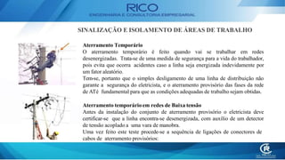 Aterramento Temporário
O aterramento temporário é feito quando vai se trabalhar em redes
desenergizadas. Trata-se de uma medida de segurança para a vida do trabalhador,
pois evita que ocorra acidentes caso a linha seja energizada indevidamente por
um fator aleatório.
Tem-se, portanto que o simples desligamento de uma linha de distribuição não
garante a segurança do eletricista, e o aterramento provisório das fases da rede
de ATé fundamental para que as condições adequadas de trabalho sejam obtidas.
Aterramento temporário em redes de Baixa tensão
Antes da instalação do conjunto de aterramento provisório o eletricista deve
certificar-se que a linha encontra-se desenergizada, com auxílio de um detector
de tensão acoplado a uma vara de manobra.
Uma vez feito este teste procede-se a sequência de ligações de conectores de
cabos de aterramento provisórios:
SINALIZAÇÃO E ISOLAMENTO DE ÁREAS DE TRABALHO
 