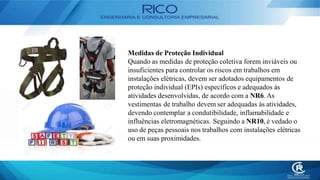 Medidas de Proteção Individual
Quando as medidas de proteção coletiva forem inviáveis ou
insuficientes para controlar os riscos em trabalhos em
instalações elétricas, devem ser adotados equipamentos de
proteção individual (EPIs) específicos e adequados às
atividades desenvolvidas, de acordo com a NR6. As
vestimentas de trabalho devem ser adequadas às atividades,
devendo contemplar a condutibilidade, inflamabilidade e
influências eletromagnéticas. Seguindo a NR10, é vedado o
uso de peças pessoais nos trabalhos com instalações elétricas
ou em suas proximidades.
 