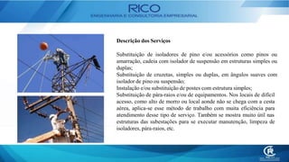 Descrição dos Serviços
Substituição de isoladores de pino e/ou acessórios como pinos ou
amarração, cadeia com isolador de suspensão em estruturas simples ou
duplas;
Substituição de cruzetas, simples ou duplas, em ângulos suaves com
isolador de pino ou suspensão;
Instalação e/ou substituição de postes com estrutura simples;
Substituição de pára-raios e/ou de equipamentos. Nos locais de difícil
acesso, como alto de morro ou local aonde não se chega com a cesta
aérea, aplica-se esse método de trabalho com muita eficiência para
atendimento desse tipo de serviço. Também se mostra muito útil nas
estruturas das subestações para se executar manutenção, limpeza de
isoladores, pára-raios, etc.
 