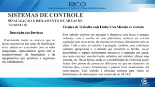 SISTEMAS DE CONTROLE
SINALIZAÇÃO E ISOLAMENTO DE ÁREAS DE
TRABALHO
Técnica de Trabalho com Linha Viva Método ao contato
Esse método consiste em proteger o eletricista com luvas e mangas
isolantes, com o auxílio de uma plataforma, andaime ou veículo
equipado com cesta aérea, ele executa os serviços diretamente com as
mãos. Toda a zona de trabalho é protegida, também, com coberturas
isolantes apropriadas e, à medida que decorrem as tarefas, vai-se
descobrindo o espaço estritamente necessário à operação em causa,
tais como executar uma derivação, substituir um isolador, efetuar uma
emenda, etc. Dessa forma, anula-se a possibilidade do eletricista poder
fechar dois pontos de potenciais diferentes ou que os elementos de
trabalho (fios, chaves, ferramentas) o passam fazer ocasionando um
curto-circuito. Esse método é utilizado somente para linhas de
distribuição e de subestações com tensões de até 34,5 kV.
Descrição dos Serviços
Praticamente todos os serviços que se
fazem necessários nas redes de distribuição
aérea podem ser executados com as redes
energizadas, especialmente agora com o
desenvolvimento de ferramentas e de
equipamentos que garantem a segurança
dos trabalhadores.
 