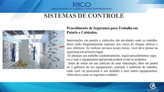 SISTEMAS DE CONTROLE
Procedimento de Segurança para Trabalho em
Painéis e Cubículos.
Intervenções em painéis e cubículos são atividades onde os trabalha-
dores estão frequentemente expostos aos riscos de choque elétrico e
arco elétricos. Ao realizar serviços nestes locais, você deve pensar na
segurança em primeiro lugar.
Se planejar seu trabalho cuidadosamente, seguir procedimentos segu-
ros e usar o equipamento apropriado poderá evitar os acidentes.
Antes de entrar em um cubículo de uma subestação, abrir um painel
ou o gabinete de um equipamento, examine o ambiente de trabalho,
onde você vai posicionar o seu medidor e seus outros equipamentos.
Além disso, tome os seguintes cuidados:
 