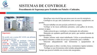 SISTEMAS DE CONTROLE
Procedimento de Segurança para Trabalho em Painéis e Cubículos.
Identifique uma rota de fuga que possa usar em caso de emergência;
Certifique-se de que sabe exatamente como acessar o equipamento em
questão;
Procure trabalhar em uma posição confortável e segura;
Verifique se há riscos ambientais presentes, como galhos de árvores,
animais ou água;
Tenha certeza de que a ventilação e a iluminação são suficientes;
Mantenha um ajudante qualificado por perto, que também entenda de
segurança elétrica;
Sempre informe onde estará trabalhando. Utilize os procedimentos de
sua empresa referentes a ordens de serviços e permissões para o trabalho;
Selecione adequadamente suas ferramentas e equipamentos de
segurança;
Proteção para os olhos e ouvidos, luvas, vestimentas e tapetes isolantes;
Verifique se suas ferramentas estão isoladas adequadamente;
Sempre que possível trabalhe em circuitos não energizados;
Importante:
De acordo com a norma IEC 61010, são definidas
04 categorias de risco:
CAT IV – Origem da instalação. Cabines de
entrada e outros cabeamentos externos.
CAT III– Distribuição da instalação, incluindo
barramentos principais, alimentadores e demais
circuitos; cargas permanentemente instaladas.
CAT II – Tomadas ou plugues; cargas removíveis.
CATI – Circuitos eletrônicos protegidos.
 