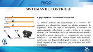 SISTEMAS DE CONTROLE
Equipamentos e Ferramentas de Trabalho
As análises técnicas das concorrências e a aceitação dos
materiais em laboratórios passam por rígidos processos de
engenharia. Além dos testes de recebimento, os materiais são
necessariamente submetidos a outros testes e a ensaios
elétricos. Em função disso, devemos implantar uma sistemática
de controle dessas ferramentas e equipamentos que possam
aumentar a sua vida útil, reduzir custos com reposição,
aumentando sua disponibilidade para os serviços e garantindo
maior segurança aos eletricistas que trabalham em redes
energizadas.
 