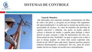 SISTEMAS DE CONTROLE
Varas de Manobra
São fabricadas com materiais isolantes, normalmente em fibra
de vidro e de epóxi, e, em geral, na cor laranja. São segmentos
(de aproximadamente 1 m cada) que se somam de acordo com a
necessidade de alcance. As varas de manobra são providas de
suporte universal e cabeçote, nas quais, na ponta, pode-se
colocar o detector de tensão, o gancho para desligar a chave
fusível ou para conectar o cabo de aterramento nos fios, etc.
Nessa ponta há uma “borboleta” na qual se aperta com a mão o
que se deseja acoplar. As varas mais usuais suportam uma
tensão de até 100 kV para cada metro. Sujeiras (poeiras, graxas)
reduzem drasticamente o isolamento. Por isso, antes de serem
usadas, devem ser limpas de acordo com o procedimento.
 