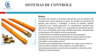 SISTEMAS DE CONTROLE
Bastões
Os bastões são similares e do mesmo material das varas de manobra. São
utilizados para outras operações de apoio. Nos bastões de salvamento há
ganchos para remover o acidentado. O bastão de manobra, também
conhecido como “bastão pega-tudo”, foi originalmente projetado para
operação de grampos de linha viva e de grampos de aterramento, porém,
face à sua versatilidade, possui hoje múltiplas aplicações, principalmente
na manutenção de instalações elétricas energizadas.
A ocorrência de interrupções programadas ou não programadas
(emergenciais) em uma rede de distribuição de energia elétrica obriga a
realização de manobras de isolamento para restabelecimento da
eletricidade, o mais rápido possível.
Entretanto, para realização dessas manobras em campo, quase sempre se
utiliza de tubos de fibra de vidro compostos com resina epóxi e
internamente preenchido com poliuretano expandido, conhecidos como
‘Bastão ou Vara de Manobra’.
 