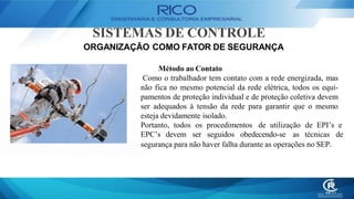SISTEMAS DE CONTROLE
ORGANIZAÇÃO COMO FATOR DE SEGURANÇA
Método ao Contato
Como o trabalhador tem contato com a rede energizada, mas
não fica no mesmo potencial da rede elétrica, todos os equi-
pamentos de proteção individual e de proteção coletiva devem
ser adequados à tensão da rede para garantir que o mesmo
esteja devidamente isolado.
Portanto, todos os procedimentos de utilização de EPI’s e
EPC’s devem ser seguidos obedecendo-se as técnicas de
segurança para não haver falha durante as operações no SEP.
 