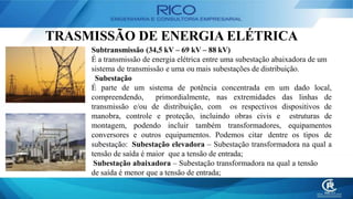 TRASMISSÃO DE ENERGIA ELÉTRICA
Subtransmissão (34,5 kV – 69 kV – 88 kV)
É a transmissão de energia elétrica entre uma subestação abaixadora de um
sistema de transmissão e uma ou mais subestações de distribuição.
Subestação
É parte de um sistema de potência concentrada em um dado local,
compreendendo, primordialmente, nas extremidades das linhas de
transmissão e/ou de distribuição, com os respectivos dispositivos de
manobra, controle e proteção, incluindo obras civis e estruturas de
montagem, podendo incluir também transformadores, equipamentos
conversores e outros equipamentos. Podemos citar dentre os tipos de
subestação: Subestação elevadora – Subestação transformadora na qual a
tensão de saída é maior que a tensão de entrada;
Subestação abaixadora – Subestação transformadora na qual a tensão
de saída é menor que a tensão de entrada;
 