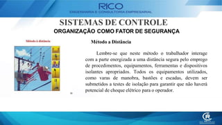 SISTEMAS DE CONTROLE
ORGANIZAÇÃO COMO FATOR DE SEGURANÇA
Método a Distância
Lembre-se que neste método o trabalhador interage
com a parte energizada a uma distância segura pelo emprego
de procedimentos, equipamentos, ferramentas e dispositivos
isolantes apropriados. Todos os equipamentos utilizados,
como varas de manobra, bastões e escadas, devem ser
submetidos a testes de isolação para garantir que não haverá
potencial de choque elétrico para o operador.
 