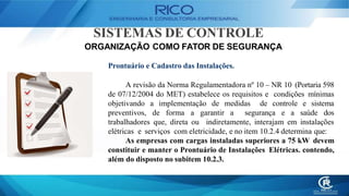 SISTEMAS DE CONTROLE
ORGANIZAÇÃO COMO FATOR DE SEGURANÇA
Prontuário e Cadastro das Instalações.
A revisão da Norma Regulamentadora nº 10 – NR 10 (Portaria 598
de 07/12/2004 do MET) estabelece os requisitos e condições mínimas
objetivando a implementação de medidas de controle e sistema
preventivos, de forma a garantir a segurança e a saúde dos
trabalhadores que, direta ou indiretamente, interajam em instalações
elétricas e serviços com eletricidade, e no item 10.2.4 determina que:
As empresas com cargas instaladas superiores a 75 kW devem
constituir e manter o Prontuário de Instalações Elétricas. contendo,
além do disposto no subitem 10.2.3.
 