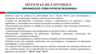 SISTEMAS DE CONTROLE
ORGANIZAÇÃO COMO FATOR DE SEGURANÇA
-Relatório anual de auditoria de conformidade com a Norma NR-10, com recomendações e
cronograma de regularização visando o controle dos riscos elétricos;
-Conjunto de procedimentos e instruções técnicas e administrativas de segurança e saúde,
implantadas e relacionadas nesta Norma e descrição das medidas de controle existentes;
-Documentação das inspeções e medidas do sistema de proteção contra descargas atmosféricas e
aterramentos elétricos;
- Especificação do ferramental e dos equipamentos de proteção coletiva e individual;
-Documentação comprobatória da qualificação, habilitação, capacitação, autorização, dos
profissionais e treinamentos realizados;
- Certificação de equipamentos e matérias elétricos instalados em áreas classificadas;
-Relatório técnico das inspeções atualizadas com recomendações, cronogramas de adequações,
contemplando os itens anteriores.
“As empresas estão obrigadas a manter esquemas unifilares atualizados das instalações elétricas dos
seus estabelecimentos com as especificações do sistema de aterramento e demais equipamentos e
dispositivos de proteção” - NR 10 – item - 10.2.3.
 