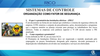SISTEMAS DE CONTROLE
ORGANIZAÇÃO COMO FATOR DE SEGURANÇA
1. O que é o prontuário das instalações elétricas – (PIE)?
É um documento na forma de um manual que estabelece o sistema de segurança elétrica da
empresa. O PIE sintetiza o conjunto de procedimentos, ações, documentações e programas
que a empresa mantém ou planeja executar para proteger os trabalhadores dos riscos
elétricos. Todas as empresas com potência superior a 75 kW devem manter o PIE
atualizado.
2- Como organizaro prontuário?
Como definido na NR 10, em seu item 10.2.6.
O Prontuário de Instalações Elétricas deve ser organizado e mantido atualizado pelo
empregador ou pessoa formalmente designada pela empresa, devendo permanecer à
disposição dos trabalhadores envolvidos nas instalações e serviços em eletricidade.
 