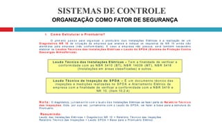 SISTEMAS DE CONTROLE
ORGANIZAÇÃO COMO FATOR DE SEGURANÇA
1. C o m o Estruturar o Prontuário?
O prim eiro p a s s o para org a nizar o prontu ário d a s Instalações Elétricas é a realização de u m
D i ag n ó sti co N R 10 de s i t uaç ão da em p res a que analis e e indique os requisit os da N R 10 ai n d a não
at endi dos pel a em pres a (não c onf orm id ad e). E c aso a em pres a não pos s ua, s erá t am bém nec es sári o
elaborar os L au d o s Té c n i c o s d a s I n s t al a ç õ e s El étri cas e L a u d o d o S P D A ( Si s t e m a d e Proteção Contra
Descar g as At mosféricas).
N o t a : O diagnóstico, j u n tam e n t e c o m o la ud o d a s Instalações Elétricas vai faze r parte do Rel ató r io T é c n i c o
d a s I n sp e ç õ e s . Este, por s u a vez, j u nt am e nt e c om o Laudo do S P D A , vai fazer a b as e para a estrutura do
Pront uário.
R e s u m i n do:
Laudo das Instalaç ões Elét ricas + Diagnós tico NR 10 = Relat ório Téc ni co das Inspeç ões .
Relat ório Téc nico das Inspeções + Laudo S P D A = Bas e para o Pront uário Elétrico.
La ud o T éc nic o da s Instalações Elétricas – T e m a finalidade de verificar a
conf ormidade c o m as N B R 5410 (BT), N B R 14039 (MT), N B R 5418
(Instalações em áreas classif icadas) e outros .
La udo Té cnic o de I ns pe çã o do S P D A – É u m do cu men to técnico d as
inspeções e me d içõ e s re aliza das no S P D A e Aterramento Elétrico da
emp res a c o m a finalidade de verificar a conformidade c o m a N B R 5419 e
NR 10. (Item 10.2.4)
 
