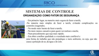 SISTEMAS DE CONTROLE
ORGANIZAÇÃO COMO FATOR DE SEGURANÇA
- Em primeiro lugar, na maneira mais segura de fazer a tarefa;
-Na maneira mais simples de fazer a tarefa, evitando complicações ou
controles exagerados.
- No modo mais barato de fazer a tarefa;
- No meio menos cansativo para quem vai realizar a tarefa;
- Num procedimento que seja mais rápido;
- Em obter a melhor qualidade e o resultado mais confiável e
uma forma de trabalho que não prejudique o meio ambiente, ou seja, que não
cause a poluição do ar, da água e do solo.
 