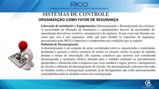 SISTEMAS DE CONTROLE
ORGANIZAÇÃO COMO FATOR DE SEGURANÇA
Liberação de instalações e Equipamentos (Desenergização e Reenergização de circuitos)
A necessidade de liberação de instalações e equipamentos decorre da necessidade de
manutenção preventiva, corretiva, emergencial e de urgência. Já que você esta fazendo um
curso que visa a sua segurança, saiba que para atender os requisitos de segurança
preconizados pela NR10 é imperioso o cumprimento das condições que se seguem.
Definição de Desenergização
A desenergização é um conjunto de ações coordenadas entre si, sequenciadas e controladas,
destinadas a garantir a efetiva ausência de tensão no circuito, trecho ou ponto de trabalho
durante o tempo de intervenção. Do exposto, conclui-se que somente será considerada
desenergizada a instalação elétrica liberada para o trabalho mediante os procedimentos
apropriados e obedecida toda a sequencia que você estudará a seguir, porem o desligamento
de circuito é diferente de desenergização de circuito. Na desenergização estão prevista todas
as medidas contra a reenergização acidental, já do desligamento não estão necessariamente
contempladas todas as medidas contra essa reenergização.
 