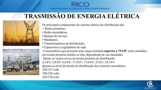 TRASMISSÃO DE ENERGIA ELÉTRICA
Os principais componentes do sistema elétrico de distribuição são:
• Redes primárias;
• Redes secundárias;
• Ramais de serviço;
• Medidores;
• Transformadores de distribuição;
• Capacitores e reguladores de rede.
Consumidores que possuem uma carga instalada superior a 75 kW serão atendidos
em tensão primária (média ou alta, dependendo de sua demanda).
Dentre os outros níveis de tensão primária de distribuição:
2,3 kV; 3,8 kV; 6,6 kV; 11,9 kV; 13,8 kV; 25 kV; 34,5 kV.
Quanto ao nível de tensão de distribuição dos sistemas secundários
220/127 volts
380/220 volts
230/150 volts
 