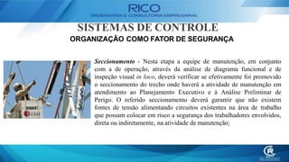 SISTEMAS DE CONTROLE
ORGANIZAÇÃO COMO FATOR DE SEGURANÇA
Seccionamento - Nesta etapa a equipe de manutenção, em conjunto
com a de operação, através da análise de diagrama funcional e de
inspeção visual in loco, deverá verificar se efetivamente foi promovido
o seccionamento do trecho onde haverá a atividade de manutenção em
atendimento ao Planejamento Executivo e à Análise Preliminar de
Perigo. O referido seccionamento deverá garantir que não existem
fontes de tensão alimentando circuitos existentes na área de trabalho
que possam colocar em risco a segurança dos trabalhadores envolvidos,
direta ou indiretamente, na atividade de manutenção;
 