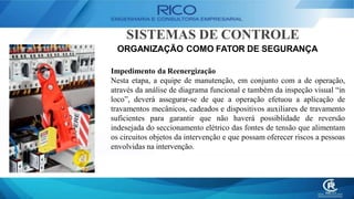 SISTEMAS DE CONTROLE
ORGANIZAÇÃO COMO FATOR DE SEGURANÇA
Impedimento da Reenergização
Nesta etapa, a equipe de manutenção, em conjunto com a de operação,
através da análise de diagrama funcional e também da inspeção visual “in
loco”, deverá assegurar-se de que a operação efetuou a aplicação de
travamentos mecânicos, cadeados e dispositivos auxiliares de travamento
suficientes para garantir que não haverá possiblidade de reversão
indesejada do seccionamento elétrico das fontes de tensão que alimentam
os circuitos objetos da intervenção e que possam oferecer riscos a pessoas
envolvidas na intervenção.
 