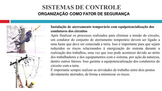 SISTEMAS DE CONTROLE
ORGANIZAÇÃO COMO FATOR DE SEGURANÇA
Instalação de aterramento temporário com equipotencialização dos
condutores dos circuitos
Após finalizar os processos realizados para eliminar a tensão do circuito,
um condutor do conjunto de aterramento temporário deverá ser ligado a
uma haste que deve ser conectada a terra. Isso é importante para que sejam
reduzidos os riscos relacionados à energização do sistema durante a
realização dos trabalhos, uma vez que isso pode acontecer devido ao atrito
dos trabalhadores e dos equipamentos com o sistema, por ação da natureza,
dentro outros fatores. Isso garante a equipotencialização dos condutores do
circuito com a terra.
É importante sempre realizar as atividades de trabalho entre dois pontos
devidamente aterrados, de forma a minimizar os riscos.
 