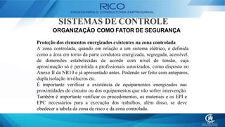 SISTEMAS DE CONTROLE
ORGANIZAÇÃO COMO FATOR DE SEGURANÇA
Proteção dos elementos energizados existentes na zona controlada
A zona controlada, quando em relação a um sistema elétrico, é definida
como a área em torno da parte condutora energizada, segregada, acessível,
de dimensões estabelecidas de acordo com nível de tensão, cuja
aproximação só é permitida a profissionais autorizados, como disposto no
Anexo II da NR10 e já apresentado antes. Podendo ser feito com anteparos,
dupla isolação invólucros etc.
É importante verificar a existência de equipamentos energizados nas
proximidades do circuito ou dos equipamentos que vão sofrer intervenção.
Também é importante verificar os procedimentos, os materiais e os EPI e
EPC necessários para a execução dos trabalhos, além disso, se deve
obedecer a tabela da zona de risco e da zona controlada.
 