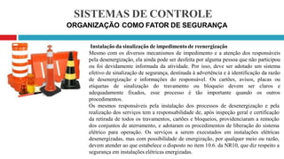 SISTEMAS DE CONTROLE
ORGANIZAÇÃO COMO FATOR DE SEGURANÇA
Instalação da sinalização de impedimento de reenergização
Mesmo com os diversos mecanismos de impedimento e a atenção dos responsáveis
pela desenergização, ela ainda pode ser desfeita por alguma pessoa que não participou
ou foi devidamente informada da atividade. Por isso, deve ser adotado um sistema
efetivo de sinalização de segurança, destinada à advertência e à identificação da razão
de desenergização e informações do responsável. Os cartões, avisos, placas ou
etiquetas de sinalização do travamento ou bloqueio devem ser claros e
adequadamente fixados, esse processo é tão importante quando os outros
procedimentos.
Os mesmos responsáveis pela instalação dos processos de desenergização e pela
realização dos serviços tem a responsabilidade de, após inspeção geral e certificação
da retirada de todos os travamentos, cartões e bloqueios, providenciaram a remoção
dos conjuntos de aterramento, e adotaram os procedimentos de liberação do sistema
elétrico para operação. Os serviços a serem executados em instalações elétricas
desenergizadas, mas com possibilidade de energização, por qualquer meio ou razão,
devem atender ao que estabelece o disposto no item 10.6. da NR10, que diz respeito a
segurança em instalações elétricas energizadas.
 
