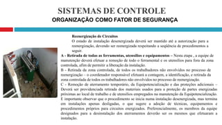 SISTEMAS DE CONTROLE
ORGANIZAÇÃO COMO FATOR DE SEGURANÇA
Reenergização de Circuitos
O estado de instalação desenergizada deverá ser mantido até a autorização para a
reenergização, devendo ser reenergizada respeitando a seqüência de procedimentos a
seguir.
A - Retirada de todas as ferramentas, utensílios e equipamentos – Nesta etapa , a equipe de
manutenção deverá efetuar a remoção de todo o ferramental e os utensílios para fora da zona
controlada, afim de permitir a liberação da instalação.
B - Retirada da zona controlada, de todos os trabalhadores não envolvidos no processo de
reenergização – o coordenador responsável efetuará a contagem, a identificação, e retirada da
zona controlada de todos os trabalhadores não envolvidos no processo de reenergização.
C - Remoção de aterramento temporário, da Equipotencialização e das proteções adicionais –
Deverá ser providenciada retirada dos materiais usados para a proteção de partes energizadas
próximas ao local de trabalho e de utensílios empregados na manutenção da Equipotencialização.
E importante observar que o procedimento se inicia numa instalação desenergizada, mas termina
em instalações apenas desligadas, o que sugere a adoção de técnicas, equipamentos e
procedimentos próprios para circuitos energizados. Preferencialmente, os membros da equipe
designados para a desinstalação dos aterramentos deverão ser os mesmos que efetuaram a
instalação.
 