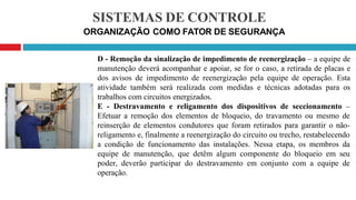 SISTEMAS DE CONTROLE
ORGANIZAÇÃO COMO FATOR DE SEGURANÇA
D - Remoção da sinalização de impedimento de reenergização – a equipe de
manutenção deverá acompanhar e apoiar, se for o caso, a retirada de placas e
dos avisos de impedimento de reenergização pela equipe de operação. Esta
atividade também será realizada com medidas e técnicas adotadas para os
trabalhos com circuitos energizados.
E - Destravamento e religamento dos dispositivos de seccionamento –
Efetuar a remoção dos elementos de bloqueio, do travamento ou mesmo de
reinserção de elementos condutores que foram retirados para garantir o não-
religamento e, finalmente a reenergização do circuito ou trecho, restabelecendo
a condição de funcionamento das instalações. Nessa etapa, os membros da
equipe de manutenção, que detêm algum componente do bloqueio em seu
poder, deverão participar do destravamento em conjunto com a equipe de
operação.
 