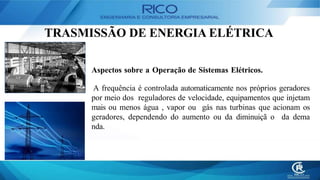 TRASMISSÃO DE ENERGIA ELÉTRICA
Aspectos sobre a Operação de Sistemas Elétricos.
A frequência é controlada automaticamente nos próprios geradores
por meio dos reguladores de velocidade, equipamentos que injetam
mais ou menos água , vapor ou gás nas turbinas que acionam os
geradores, dependendo do aumento ou da diminuiçã o da dema
nda.
 