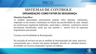 SISTEMAS DE CONTROLE
ORGANIZAÇÃO COMO FATOR DE SEGURANÇA
Situações Especificas
As medidas apresentadas anteriormente poderão sofrer alteração, substituição,
ampliação ou até mesma a eliminação em função das peculiaridades de cada situação
por profissionais legalmente habilitados, autorizados e mediante justificativa técnica
previamente formalizadas, desde que seja mantido o mesmo nível de segurança
originalmente preconizado.
Circuitos com Possiblidade de Reenergização
Na execução de serviços em que as medidas de desenergização não sejam possíveis,
caracterizando que o circuito está apenas desligado, deverão ser adotadas técnicas
de trabalho em circuitos energizados vigentes na empresa.
 
