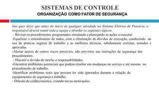 SISTEMAS DE CONTROLE
ORGANIZAÇÃO COMO FATOR DE SEGURANÇA
Isto quer dizer que antes do inicio de qualquer atividade no Sistema Elétrico de Potencia, o
responsável deverá reunir toda a equipe e abordar os seguintes tópicos:
- Revisar os procedimentos programados estudando e planejando as ações a executar
-Equalizar o entendimento de todos, com a eliminação de dúvidas de execução, conduzindo ao
uso de praticas seguras de trabalho e as melhores técnicas, sabidamente corretas, testadas e
aprovadas.
-Alertar acerca de outros riscos possíveis, não previstos nas instruções de segurança dos
procedimentos.
- Discutir a divisão de tarefas e responsabilidades.
-Encontrar problemas potenciais que podem resultar em mudanças no serviço e até mesmo no
procedimento de trabalho.
-Identificar problemas reais que possam ter sido ignorados durante a relação de
equipamentos de segurança e trabalho.
- Difusão de conhecimentos, criando novas motivações.
 