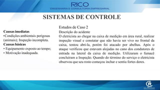 SISTEMAS DE CONTROLE
Estudos de Caso 2
Descrição do acidente
O eletricista ao chegar na caixa de medição em área rural, realizar
inspeção visual e constatar que não havia ser vivo no frontal da
caixa, tentou abri-la, porém foi atacado por abelhas. Após o
ataque verificou que estavam alojadas no cano dos condutores de
entrada na lateral da caixa de medição. Utilizaram o fumacê
concluíram a Inspeção. Quando do término do serviço o eletricista
observou que seu rosto começou inchar e sentiu fortes dores.
Causas imediatas
•Condições ambientais perigosas
(animais); Inspeção incompleta.
Causas básicas
• Equipamento exposto ao tempo;
• Motivação inadequada.
 