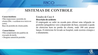 SISTEMAS DE CONTROLE
Estudos de Caso 4
Descrição do acidente
O empregado ao subir na escada para efetuar uma religação no
postinho (pingadeira) veio a desprender da base, causando a queda
do eletricista bem no portão do cliente, onde 180 este possui
lanças. O eletricista foi levado ao hospital, onde ocorreu cirurgia e
o afastamento.
Causas imediatas
•Não inspecionar o postinho do
cliente (Obs.: o acidente teve início no
corte);
Base do postinho do cliente podre.
Causas básicas
•Não cumprimento dos padrões de
execução da tarefa;
• Desgaste natural do postinho
 