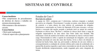 SISTEMAS DE CONTROLE
Estudos de Caso 5
Descrição do acidente
A equipe de 15kV, composta por 2 eletricistas, realizava inspeção e medição
preventiva no religador. Posicionaram 2 escadas no poste, uma abaixo do painel
de controle e a outra abaixo da cinta inferior de sustentação do religador.
Solicitaram a autorização ao Centro de Operação (CO) para executar o serviço.
Iniciou a execução das tarefas sacando a proteção terra no painel de controle.
Fecharam as chaves facas "By-Pass" e abriram as chaves facas fonte e carga do
religador esquecendo-se de uma chave faca fonte (lado rua) fechada. Não
realizaram o teste de ausência de tensão e não aterraram as chaves verticais fonte/
carga. Posicionando-se sobre o suporte de sustentação do religador, com a perna
esquerda encostada em uma das saias das buchas, levou a chave em direção ao
terminal da bucha fonte, lado rua, provocando a abertura de um arco elétrico e
consequentemente a condução de corrente elétrica pelo corpo do acidentado até a
panturrilha da perna esquerda a qual estava encostada na saia de uma das buchas,
ficando desfalecido temporariamente, sendo resgatado pelo outro integrante de
turma.
Causas imediatas
•Não cumprimento de procedimentos
de abertura de chaves e trabalho em
estrutura desenergizada;
•Não testaram e não aterraram o
circuito.
Causas básicas
• Motivação inadequada;
• Falta de supervisão e planejamento
 