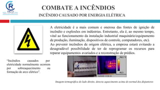 COMBATE A INCÊNDIOS
INCÊNDIO CAUSADO POR ENERGIA ELÉTRICA
A eletricidade é a mais comum e onerosa das fontes de ignição de
incêndio e explosões em indústrias. Entretanto, ela é, ao mesmo tempo,
vital ao funcionamento da instalação industrial maquinário/equipamento
de produção, iluminação, dispositivos de controle, computadores, etc).
Ao prevenir incêndios de origem elétrica, a empresa estará evitando a
desagradável possibilidade de ter de reprogramar os recursos para
reparar equipamentos avariados e a reconstrução de prédios.
“Incêndios causados por
eletricidade normalmente ocorrem
por sobreaquecimento ou
formação de arco elétrico”.
Imagem termográfica do lado direito, detecta aquecimento acima do normal dos disjuntores
 
